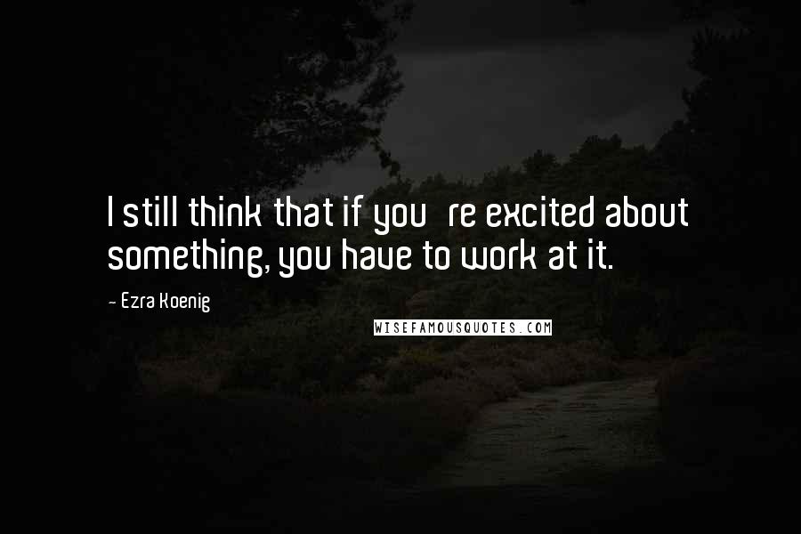 Ezra Koenig quotes: I still think that if you're excited about something, you have to work at it.