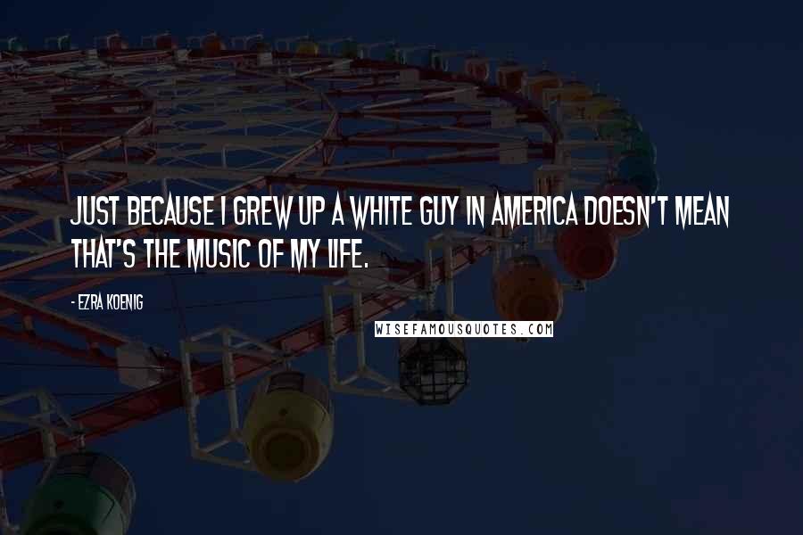 Ezra Koenig quotes: Just because I grew up a white guy in America doesn't mean that's the music of my life.