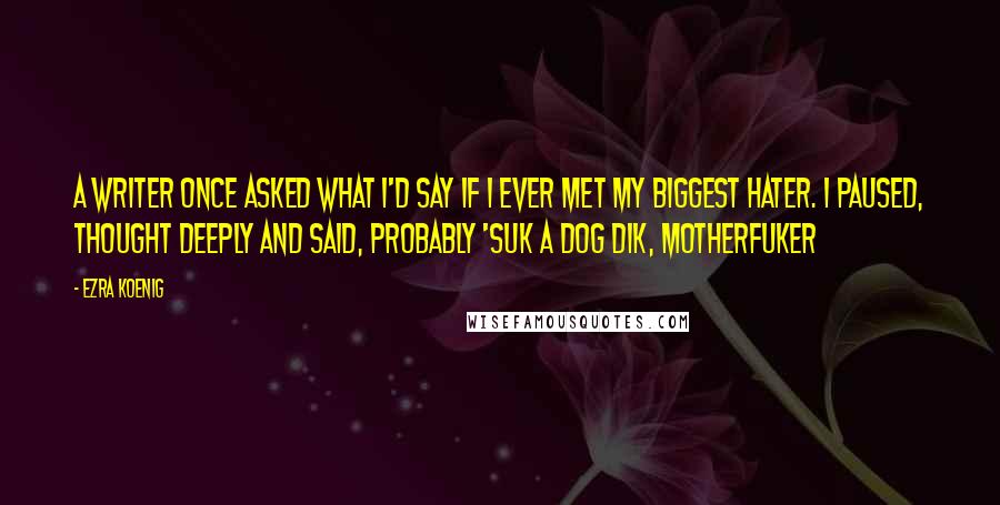 Ezra Koenig quotes: A writer once asked what I'd say if i ever met my biggest hater. I paused, thought deeply and said, probably 'suk a dog dik, motherfuker Ezra Koenig quotes: A writer once asked what I'd say if i ever met my biggest hater. I paused, thought deeply and said, probably 'suk a dog dik, motherfuker