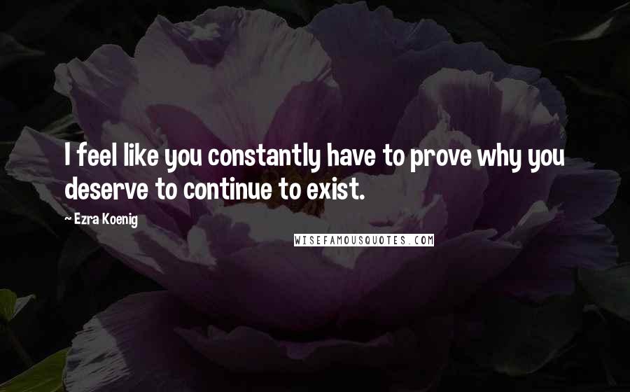 Ezra Koenig quotes: I feel like you constantly have to prove why you deserve to continue to exist.