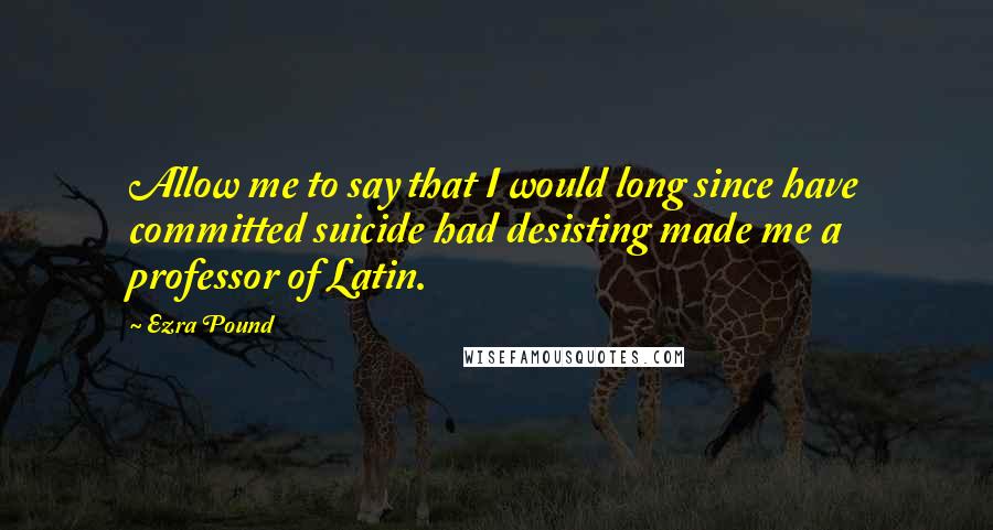 Ezra Pound quotes: Allow me to say that I would long since have committed suicide had desisting made me a professor of Latin.