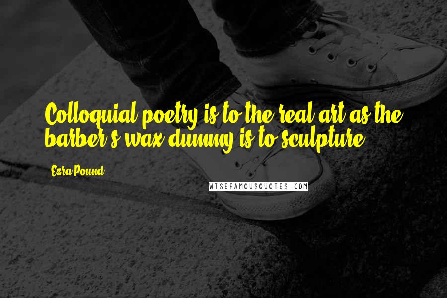 Ezra Pound quotes: Colloquial poetry is to the real art as the barber's wax dummy is to sculpture.
