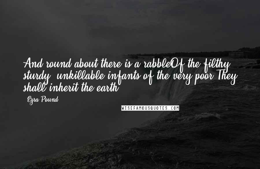 Ezra Pound quotes: And round about there is a rabbleOf the filthy, sturdy, unkillable infants of the very poor.They shall inherit the earth. Ezra Pound quotes: And round about there is a rabbleOf the filthy, sturdy, unkillable infants of the very poor.They shall inherit the earth.