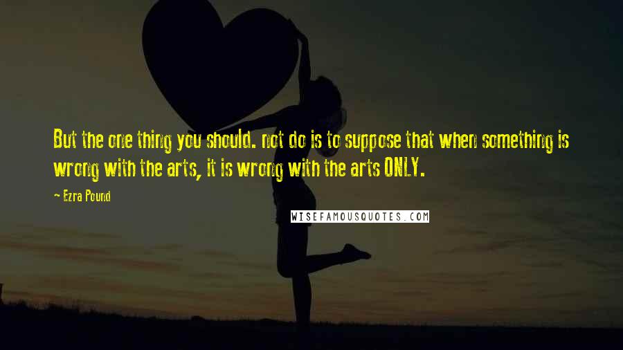 Ezra Pound quotes: But the one thing you should. not do is to suppose that when something is wrong with the arts, it is wrong with the arts ONLY. Ezra Pound quotes: But the one thing you should. not do is to suppose that when something is wrong with the arts, it is wrong with the arts ONLY.