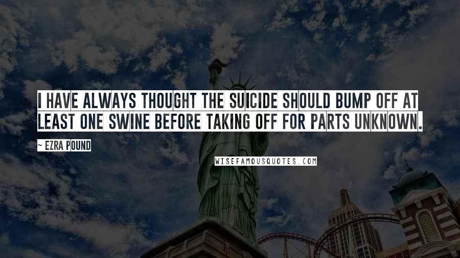 Ezra Pound quotes: I have always thought the suicide should bump off at least one swine before taking off for parts unknown. Ezra Pound quotes: I have always thought the suicide should bump off at least one swine before taking off for parts unknown.