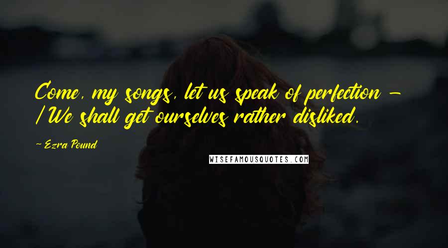 Ezra Pound quotes: Come, my songs, let us speak of perfection - / We shall get ourselves rather disliked.
