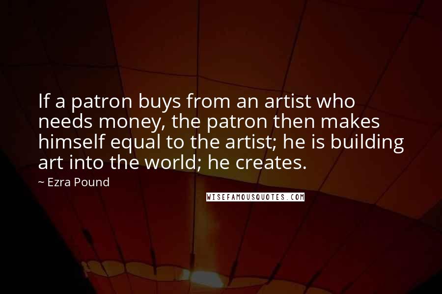 Ezra Pound quotes: If a patron buys from an artist who needs money, the patron then makes himself equal to the artist; he is building art into the world; he creates. Ezra Pound quotes: If a patron buys from an artist who needs money, the patron then makes himself equal to the artist; he is building art into the world; he creates.