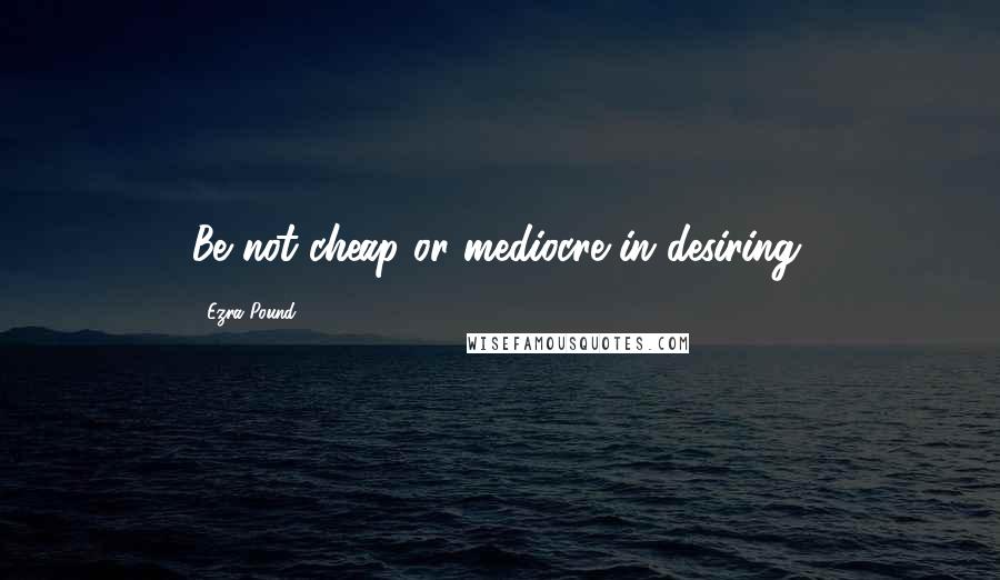Ezra Pound quotes: Be not cheap or mediocre in desiring.