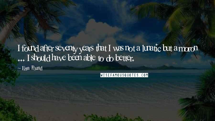 Ezra Pound quotes: I found after seventy years that I was not a lunatic but a moron ... I should have been able to do better.