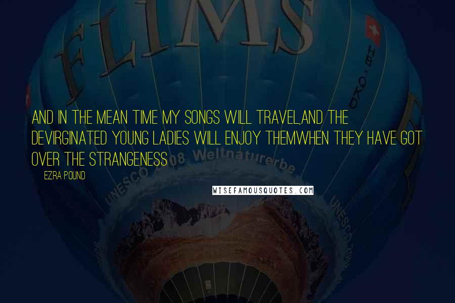Ezra Pound quotes: And in the mean time my songs will travel,And the devirginated young ladies will enjoy themwhen they have got over the strangeness Ezra Pound quotes: And in the mean time my songs will travel,And the devirginated young ladies will enjoy themwhen they have got over the strangeness