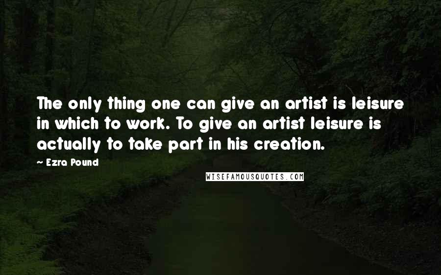 Ezra Pound quotes: The only thing one can give an artist is leisure in which to work. To give an artist leisure is actually to take part in his creation.