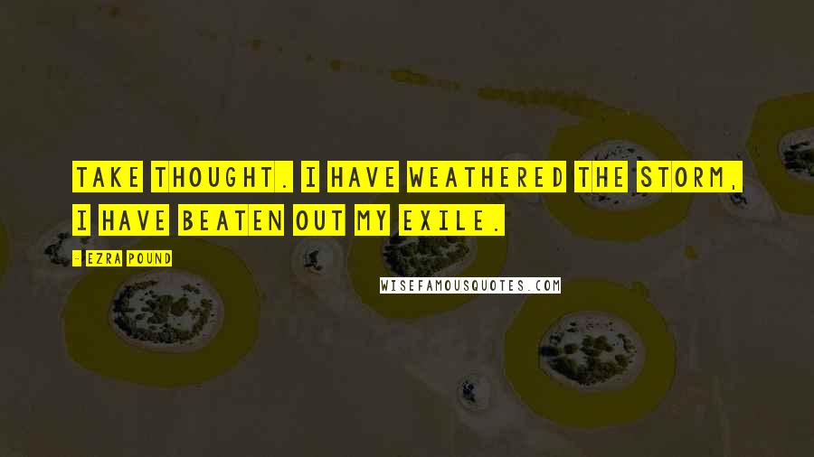 Ezra Pound quotes: Take thought. I have weathered the storm, I have beaten out my exile.