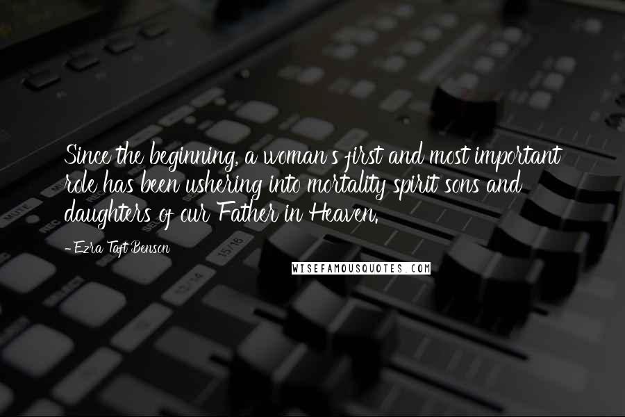 Ezra Taft Benson quotes: Since the beginning, a woman's first and most important role has been ushering into mortality spirit sons and daughters of our Father in Heaven. Ezra Taft Benson quotes: Since the beginning, a woman's first and most important role has been ushering into mortality spirit sons and daughters of our Father in Heaven.
