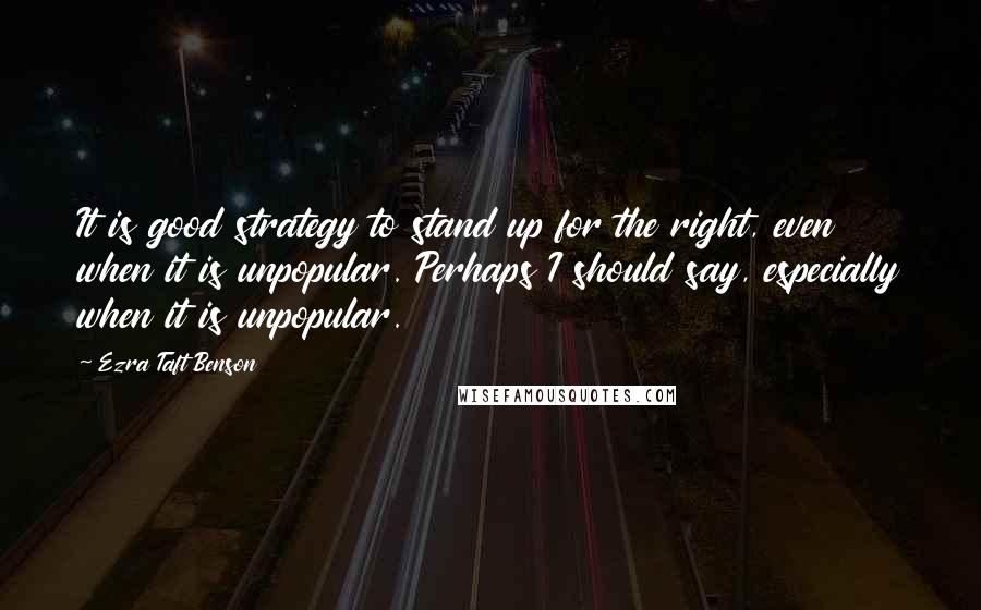 Ezra Taft Benson quotes: It is good strategy to stand up for the right, even when it is unpopular. Perhaps I should say, especially when it is unpopular.