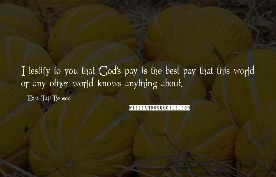 Ezra Taft Benson quotes: I testify to you that God's pay is the best pay that this world or any other world knows anything about.