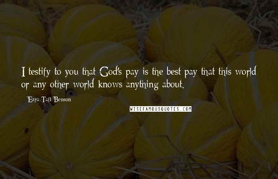 Ezra Taft Benson quotes: I testify to you that God's pay is the best pay that this world or any other world knows anything about. Ezra Taft Benson quotes: I testify to you that God's pay is the best pay that this world or any other world knows anything about.