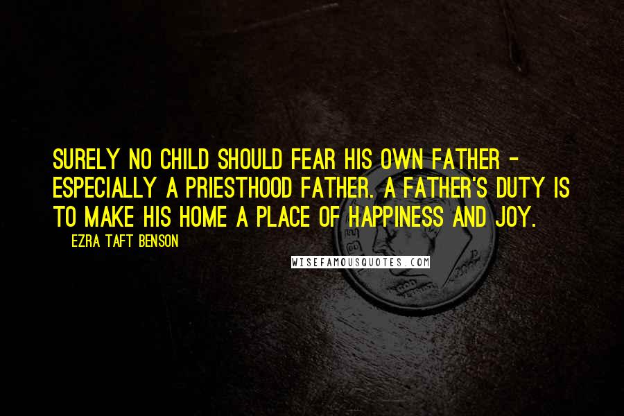 Ezra Taft Benson quotes: Surely no child should fear his own father - especially a priesthood father. A father's duty is to make his home a place of happiness and joy.