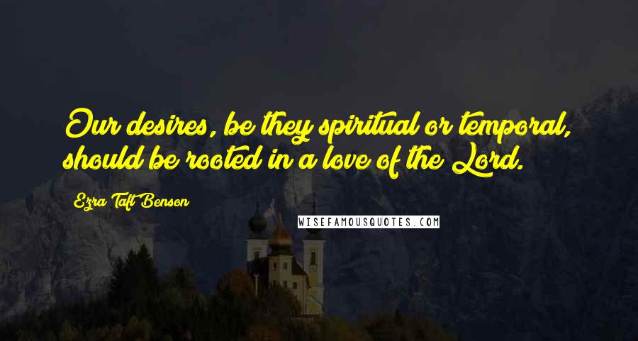 Ezra Taft Benson quotes: Our desires, be they spiritual or temporal, should be rooted in a love of the Lord.