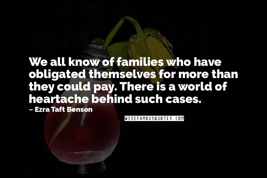Ezra Taft Benson quotes: We all know of families who have obligated themselves for more than they could pay. There is a world of heartache behind such cases. Ezra Taft Benson quotes: We all know of families who have obligated themselves for more than they could pay. There is a world of heartache behind such cases.