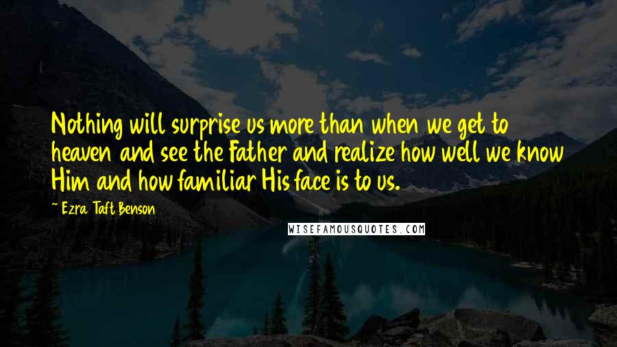 Ezra Taft Benson quotes: Nothing will surprise us more than when we get to heaven and see the Father and realize how well we know Him and how familiar His face is to us. Ezra Taft Benson quotes: Nothing will surprise us more than when we get to heaven and see the Father and realize how well we know Him and how familiar His face is to us.