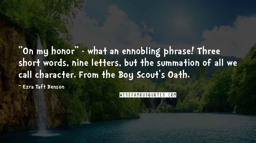 Ezra Taft Benson quotes: "On my honor" - what an ennobling phrase! Three short words, nine letters, but the summation of all we call character. From the Boy Scout's Oath. Ezra Taft Benson quotes: "On my honor" - what an ennobling phrase! Three short words, nine letters, but the summation of all we call character. From the Boy Scout's Oath.