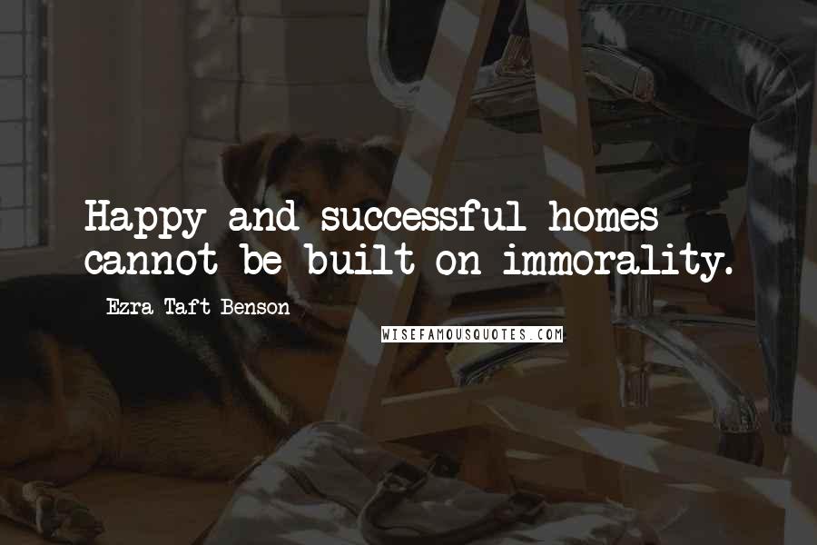 Ezra Taft Benson quotes: Happy and successful homes cannot be built on immorality.