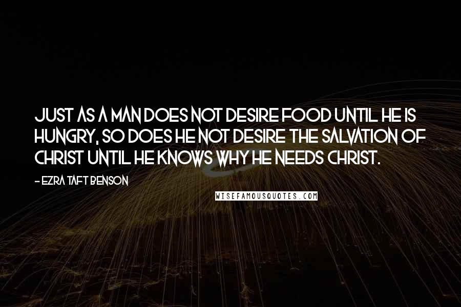 Ezra Taft Benson quotes: Just as a man does not desire food until he is hungry, so does he not desire the salvation of Christ until he knows why he needs Christ. Ezra Taft Benson quotes: Just as a man does not desire food until he is hungry, so does he not desire the salvation of Christ until he knows why he needs Christ.