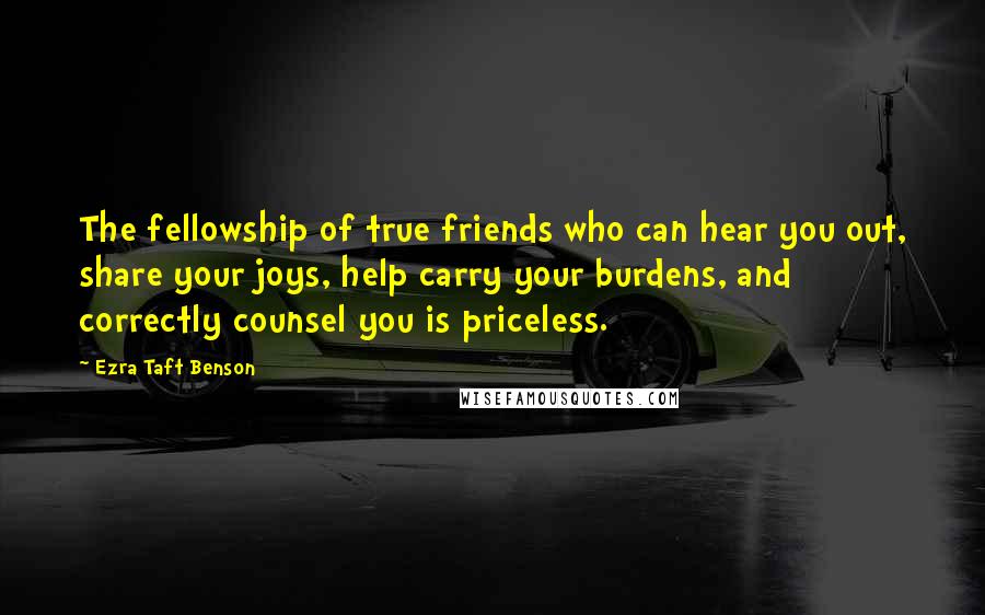 Ezra Taft Benson quotes: The fellowship of true friends who can hear you out, share your joys, help carry your burdens, and correctly counsel you is priceless. Ezra Taft Benson quotes: The fellowship of true friends who can hear you out, share your joys, help carry your burdens, and correctly counsel you is priceless.