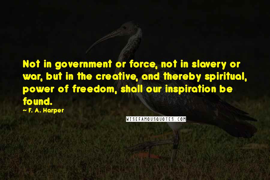 F. A. Harper quotes: Not in government or force, not in slavery or war, but in the creative, and thereby spiritual, power of freedom, shall our inspiration be found.