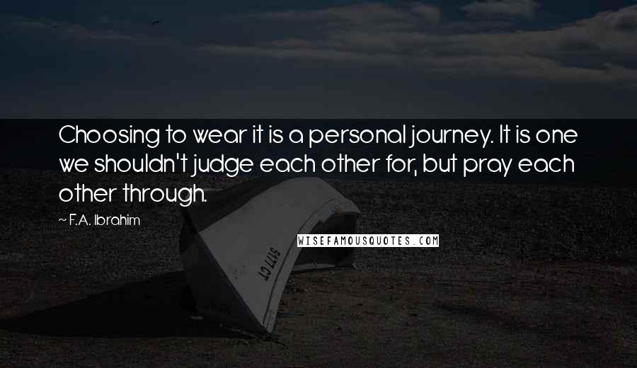 F.A. Ibrahim quotes: Choosing to wear it is a personal journey. It is one we shouldn't judge each other for, but pray each other through.