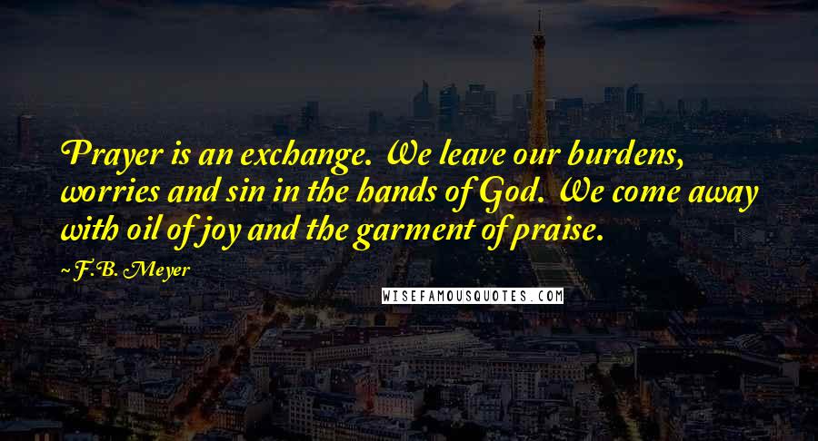 F.B. Meyer quotes: Prayer is an exchange. We leave our burdens, worries and sin in the hands of God. We come away with oil of joy and the garment of praise.