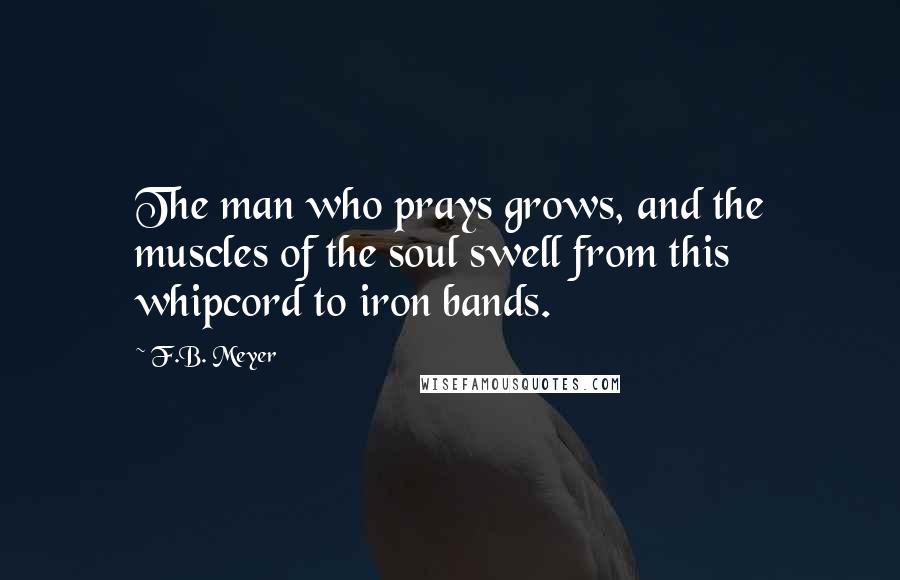 F.B. Meyer quotes: The man who prays grows, and the muscles of the soul swell from this whipcord to iron bands.