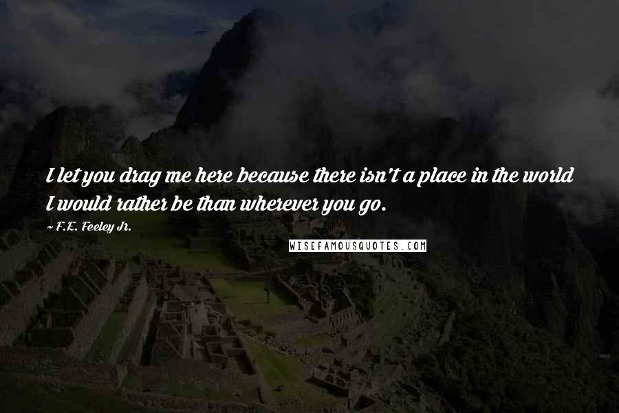 F.E. Feeley Jr. quotes: I let you drag me here because there isn't a place in the world I would rather be than wherever you go.