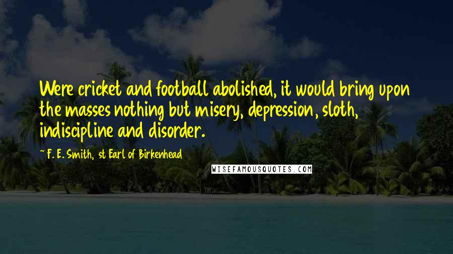 F. E. Smith, 1st Earl Of Birkenhead quotes: Were cricket and football abolished, it would bring upon the masses nothing but misery, depression, sloth, indiscipline and disorder.