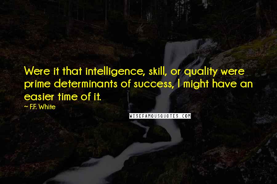 F.F. White quotes: Were it that intelligence, skill, or quality were prime determinants of success, I might have an easier time of it.