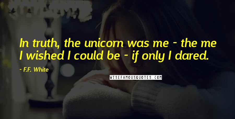 F.F. White quotes: In truth, the unicorn was me - the me I wished I could be - if only I dared.