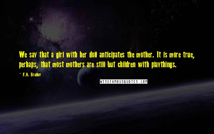 F.H. Bradley quotes: We say that a girl with her doll anticipates the mother. It is more true, perhaps, that most mothers are still but children with playthings.