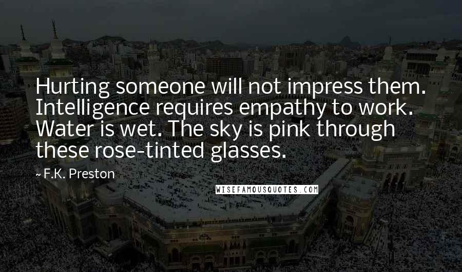 F.K. Preston quotes: Hurting someone will not impress them. Intelligence requires empathy to work. Water is wet. The sky is pink through these rose-tinted glasses.