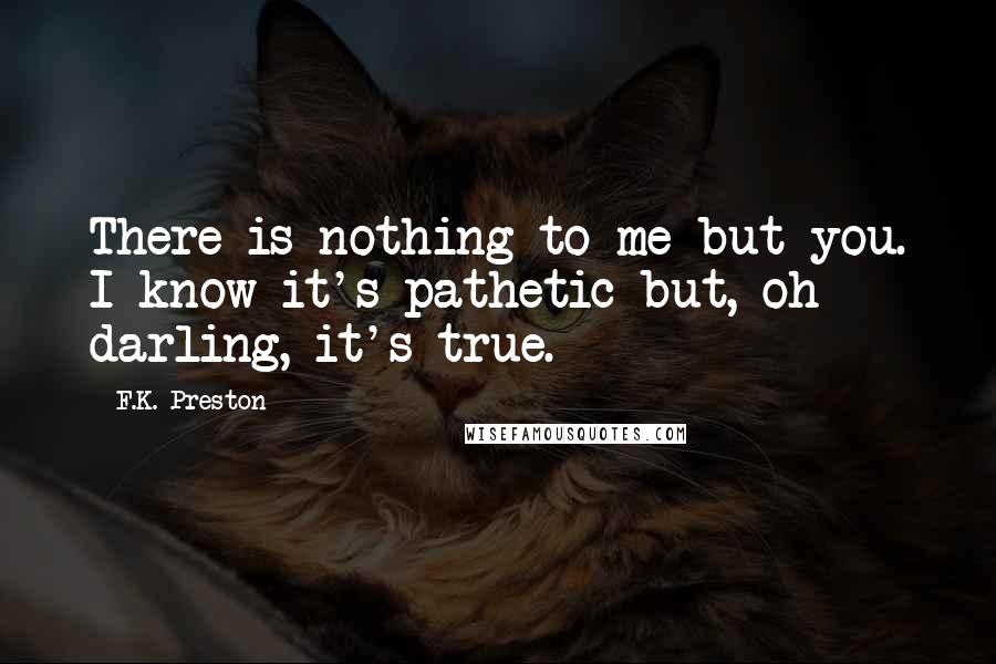 F.K. Preston quotes: There is nothing to me but you. I know it's pathetic but, oh darling, it's true.