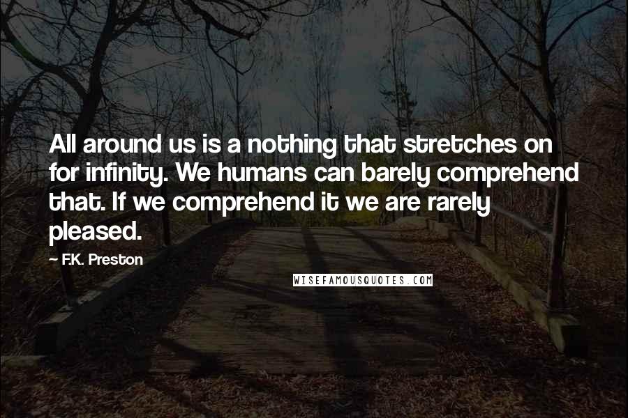 F.K. Preston quotes: All around us is a nothing that stretches on for infinity. We humans can barely comprehend that. If we comprehend it we are rarely pleased. F.K. Preston quotes: All around us is a nothing that stretches on for infinity. We humans can barely comprehend that. If we comprehend it we are rarely pleased.
