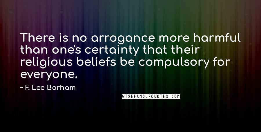 F. Lee Barham quotes: There is no arrogance more harmful than one's certainty that their religious beliefs be compulsory for everyone.