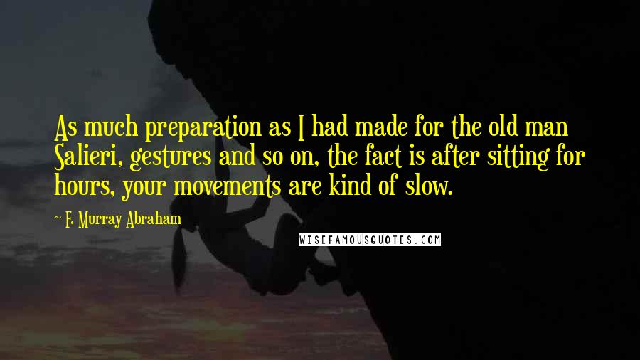 F. Murray Abraham quotes: As much preparation as I had made for the old man Salieri, gestures and so on, the fact is after sitting for hours, your movements are kind of slow.