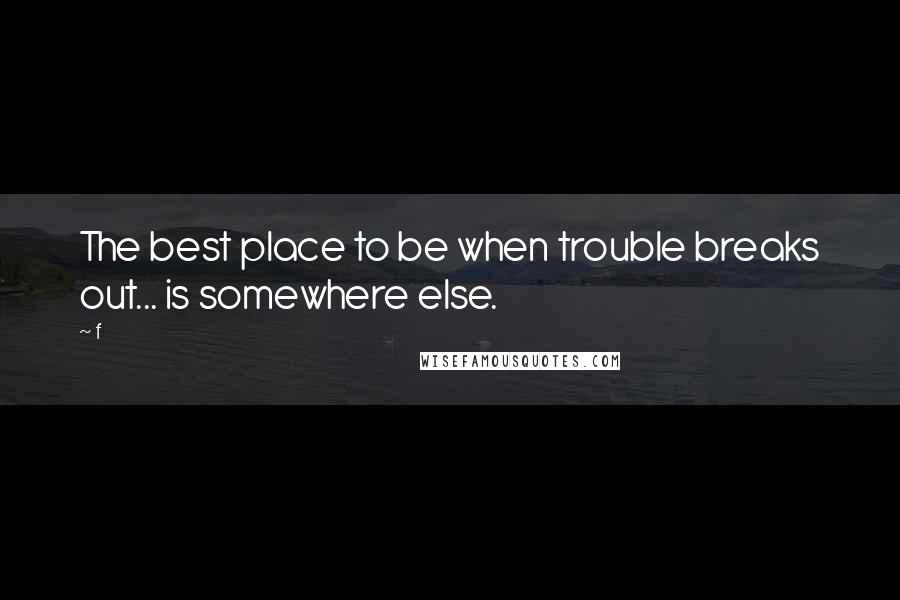 F quotes: The best place to be when trouble breaks out... is somewhere else.