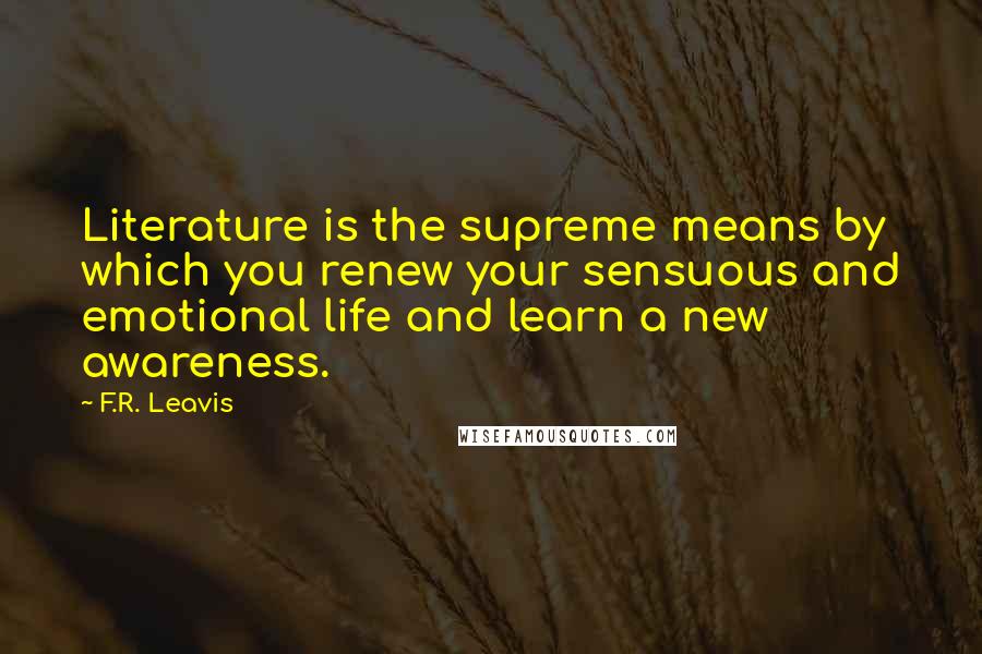 F.R. Leavis quotes: Literature is the supreme means by which you renew your sensuous and emotional life and learn a new awareness.