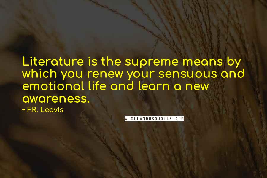 F.R. Leavis quotes: Literature is the supreme means by which you renew your sensuous and emotional life and learn a new awareness. F.R. Leavis quotes: Literature is the supreme means by which you renew your sensuous and emotional life and learn a new awareness.