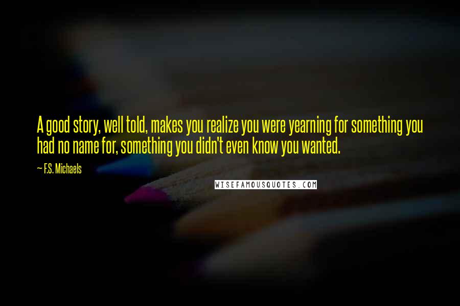 F.S. Michaels quotes: A good story, well told, makes you realize you were yearning for something you had no name for, something you didn't even know you wanted.