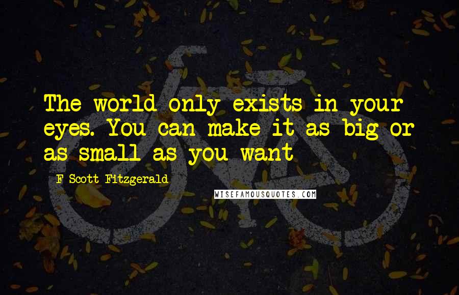 F Scott Fitzgerald quotes: The world only exists in your eyes. You can make it as big or as small as you want