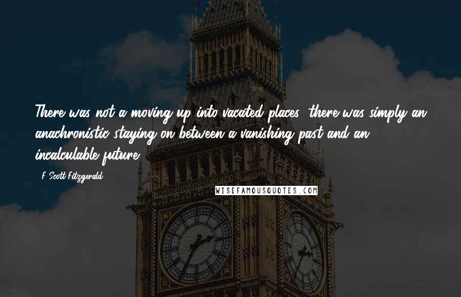 F Scott Fitzgerald quotes: There was not a moving up into vacated places; there was simply an anachronistic staying on between a vanishing past and an incalculable future.