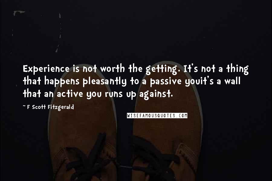 F Scott Fitzgerald quotes: Experience is not worth the getting. It's not a thing that happens pleasantly to a passive youit's a wall that an active you runs up against.