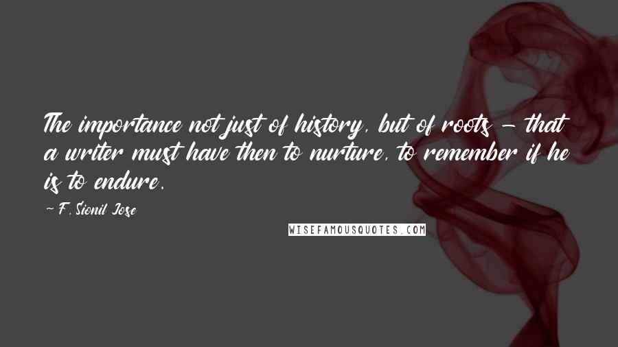 F. Sionil Jose quotes: The importance not just of history, but of roots - that a writer must have then to nurture, to remember if he is to endure.